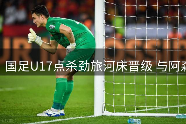 国足U17点杀劲旅河床晋级 与阿森纳会师明日之星杯决赛