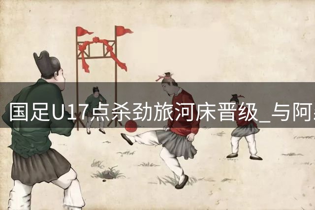 国足U17点杀劲旅河床晋级 与阿森纳会师明日之星杯决赛