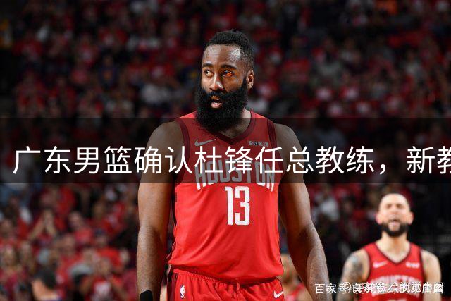 广东男篮确认杜锋任总教练，新教练组组建工作展开