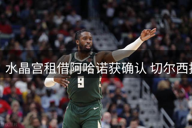 水晶宫租借阿哈诺获确认 切尔西提前锁定后卫未来转会