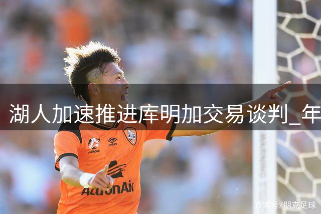 湖人加速推进库明加交易谈判 年轻后卫或成筹码