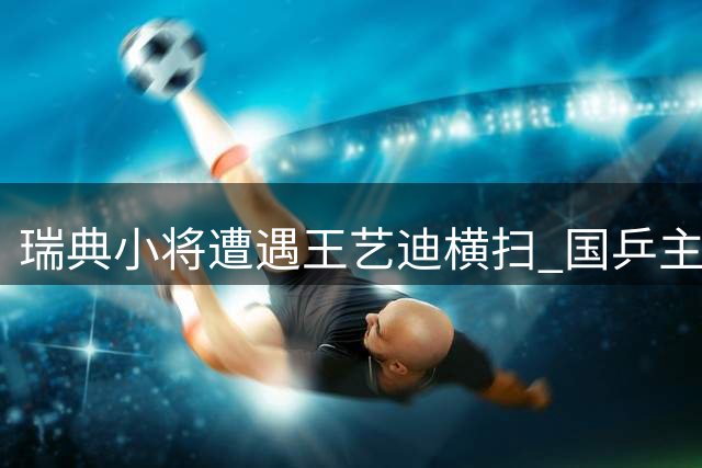 瑞典小将遭遇王艺迪横扫 国乒主力速胜显实力差距