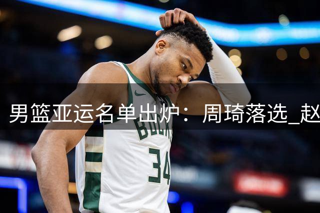 男篮亚运名单出炉：周琦落选 赵继伟伤重需手术