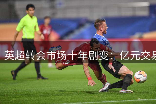 英超转会市场十年剧变：亿元交易从罕见走向普及