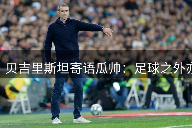 贝吉里斯坦寄语瓜帅：足球之外亦有精彩人生
