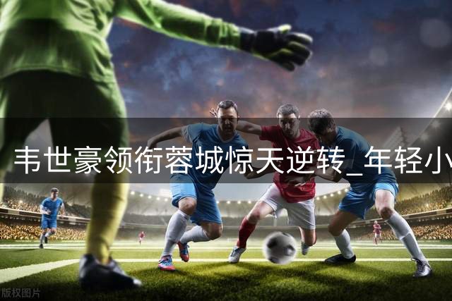 韦世豪领衔蓉城惊天逆转 年轻小将绝杀建功